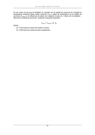 Documento Básico HE Ahorro de energía
62
En los casos en los que la localidad no coincida con la capital de provincia se corregirá la
temperatura ambiente diaria media mensual (TambY) según la temperatura de la capital de
provincia (TambCP) y la diferencia de altura con respecto a esta (Az = Altura de la localidad –
Altura de la Capital de provincia) mediante la siguiente expresión:
TambY = TambCP - B · Az
Donde
B = 0,010 para los meses de octubre a marzo;
B = 0,005 para los meses de abril a septiembre.
 