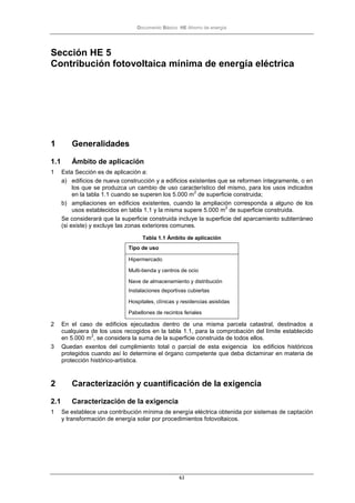 Documento Básico HE Ahorro de energía
63
Sección HE 5
Contribución fotovoltaica mínima de energía eléctrica
1 Generalidades
1.1 Ámbito de aplicación
1 Esta Sección es de aplicación a:
a) edificios de nueva construcción y a edificios existentes que se reformen íntegramente, o en
los que se produzca un cambio de uso característico del mismo, para los usos indicados
en la tabla 1.1 cuando se superen los 5.000 m
2
de superficie construida;
b) ampliaciones en edificios existentes, cuando la ampliación corresponda a alguno de los
usos establecidos en tabla 1.1 y la misma supere 5.000 m
2
de superficie construida.
Se considerará que la superficie construida incluye la superficie del aparcamiento subterráneo
(si existe) y excluye las zonas exteriores comunes.
Tabla 1.1 Ámbito de aplicación
Tipo de uso
Hipermercado
Multi-tienda y centros de ocio
Nave de almacenamiento y distribución
Instalaciones deportivas cubiertas
Hospitales, clínicas y residencias asistidas
Pabellones de recintos feriales
2 En el caso de edificios ejecutados dentro de una misma parcela catastral, destinados a
cualquiera de los usos recogidos en la tabla 1.1, para la comprobación del límite establecido
en 5.000 m
2
, se considera la suma de la superficie construida de todos ellos.
3 Quedan exentos del cumplimiento total o parcial de esta exigencia los edificios históricos
protegidos cuando así lo determine el órgano competente que deba dictaminar en materia de
protección histórico-artística.
2 Caracterización y cuantificación de la exigencia
2.1 Caracterización de la exigencia
1 Se establece una contribución mínima de energía eléctrica obtenida por sistemas de captación
y transformación de energía solar por procedimientos fotovoltaicos.
 