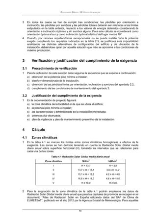 Documento Básico HE Ahorro de energía
65
3 En todos los casos se han de cumplir tres condiciones: las pérdidas por orientación e
inclinación, las pérdidas por sombras y las pérdidas totales deberán ser inferiores a los límites
estipulados en la tabla anterior, respecto a los valores de energía obtenidos considerando la
orientación e inclinación óptimas y sin sombra alguna. Para este cálculo se considerará como
orientación óptima el sur y como inclinación óptima la latitud del lugar menos 10º.
4 Cuando, por razones arquitectónicas excepcionales no se pueda instalar toda la potencia
exigida cumpliendo los requisitos indicados en la tabla 2.3, se justificará esta imposibilidad
analizando las distintas alternativas de configuración del edificio y de ubicación de la
instalación, debiéndose optar por aquella solución que más se aproxime a las condiciones de
máxima producción.
3 Verificación y justificación del cumplimiento de la exigencia
3.1 Procedimiento de verificación
1 Para la aplicación de esta sección debe seguirse la secuencia que se expone a continuación:
a) obtención de la potencia pico mínima a instalar;
b) diseño y dimensionado de la instalación;
c) obtención de las pérdidas límite por orientación, inclinación y sombras del apartado 2.2;
d) cumplimiento de las condiciones de mantenimiento del apartado 5.
3.2 Justificación del cumplimiento de la exigencia
1 En la documentación de proyecto figurará:
a) la zona climática de la localidad en la que se ubica el edificio;
b) la potencia pico mínima a instalar;
c) las características y dimensionado de la instalación proyectada;
d) potencia pico alcanzada;
e) plan de vigilancia y plan de mantenimiento preventivo de la instalación.
4 Cálculo
4.1 Zonas climáticas
1 En la tabla 4.1 se marcan los límites entre zonas climáticas homogéneas a efectos de la
exigencia. Las zonas se han definido teniendo en cuenta la Radiación Solar Global media
diaria anual sobre superficie horizontal (H), tomando los intervalos que se relacionan para
cada una de las zonas.
Tabla 4.1 Radiación Solar Global media diaria anual
Zona climática MJ/m
2
kWh/m
2
I H < 13,7 H < 3,8
II 13,7 ≤ H < 15,1 3,8 ≤ H <4,2
III 15,1 ≤ H < 16,6 4,2 ≤ H < 4,6
IV 16,6 ≤ H < 18,0 4,6 ≤ H < 5,0
V H ≥ 18,0 H ≥ 5,0
2 Para la asignación de la zona climática de la tabla 4.1 podrán emplearse los datos de
Radiación Solar Global media diaria anual que para las capitales de provincia se recogen en el
documento “Atlas de Radiación Solar en España utilizando datos del SAF de Clima de
EUMETSAT”, publicado en el año 2012 por la Agencia Estatal de Meteorología. Para aquellas
 