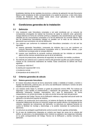 Documento Básico HE Ahorro de energía
66
localidades distintas de las capitales de provincia, a efectos de aplicación de este Documento
Básico podrá emplearse el dato correspondiente a la capital de provincia, o bien otros datos
oficiales de Radiación Solar Global media diaria anual aplicables a dicha localidad
correspondientes al período 1983-2005.
5 Condiciones generales de la instalación
5.1 Definición
1 Una instalación solar fotovoltaica conectada a red está constituida por un conjunto de
componentes encargados de realizar las funciones de captar la radiación solar, generando
energía eléctrica en forma de corriente continua y adaptarla a las características que la hagan
utilizable por los consumidores conectados a la red de distribución de corriente alterna. Este
tipo de instalaciones fotovoltaicas trabajan en paralelo con el resto de los sistemas de
generación que suministran a la red de distribución.
2 Los sistemas que conforman la instalación solar fotovoltaica conectada a la red son los
siguientes:
a) sistema generador fotovoltaico, compuesto de módulos que a su vez contienen un
conjunto elementos semiconductores conectados entre sí, denominados células, y que
transforman la energía solar en energía eléctrica;
b) inversor que transforma la corriente continua producida por los módulos en corriente
alterna de las mismas características que la de la red eléctrica;
c) conjunto de protecciones, elementos de seguridad, de maniobra, de medida y auxiliares.
3 Se entiende por potencia pico o potencia máxima del generador aquella que puede entregar el
módulo en las condiciones estándares de medida. Estas condiciones se definen del modo
siguiente:
a) irradiancia 1000 W/m
2
;
b) distribución espectral AM 1,5 G;
c) incidencia normal;
d) temperatura de la célula 25 ºC.
5.2 Criterios generales de cálculo
5.2.1 Sistema generador fotovoltaico
1 El módulo fotovoltaico llevará de forma claramente visible e indeleble el modelo y nombre o
logotipo del fabricante, potencia pico, así como una identificación individual o número de serie
trazable a la fecha de fabricación.
2 Los módulos serán Clase II y tendrán un grado de protección mínimo IP65. Por motivos de
seguridad y para facilitar el mantenimiento y reparación del generador, se instalarán los
elementos necesarios (fusibles, interruptores, etc.) para la desconexión, de forma
independiente y en ambos terminales, de cada una de las ramas del resto del generador.
3 Las exigencias del Código Técnico de la Edificación relativas a seguridad estructural serán de
aplicación a la estructura soporte de módulos.
4 El cálculo y la construcción de la estructura y el sistema de fijación de módulos permitirá las
necesarias dilataciones térmicas sin transmitir cargas que puedan afectar a la integridad de los
módulos, siguiendo las indicaciones del fabricante. La estructura se realizará teniendo en
cuenta la facilidad de montaje y desmontaje, y la posible necesidad de sustituciones de
elementos.
5 La estructura se protegerá superficialmente contra la acción de los agentes ambientales.
6 En el caso de instalaciones integradas en cubierta que hagan las veces de la cubierta del
edificio, la estructura y la estanqueidad entre módulos se ajustará a las exigencias indicadas
en la parte correspondiente del Código Técnico de la Edificación y demás normativa de
aplicación.
 