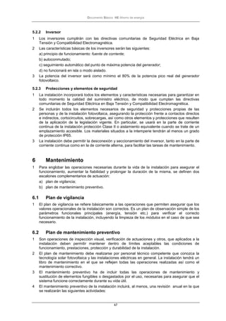 Documento Básico HE Ahorro de energía
67
5.2.2 Inversor
1 Los inversores cumplirán con las directivas comunitarias de Seguridad Eléctrica en Baja
Tensión y Compatibilidad Electromagnética.
2 Las características básicas de los inversores serán las siguientes:
a) principio de funcionamiento: fuente de corriente;
b) autoconmutado;
c) seguimiento automático del punto de máxima potencia del generador;
d) no funcionará en isla o modo aislado.
3 La potencia del inversor será como mínimo el 80% de la potencia pico real del generador
fotovoltaico.
5.2.3 Protecciones y elementos de seguridad
1 La instalación incorporará todos los elementos y características necesarias para garantizar en
todo momento la calidad del suministro eléctrico, de modo que cumplan las directivas
comunitarias de Seguridad Eléctrica en Baja Tensión y Compatibilidad Electromagnética.
2 Se incluirán todos los elementos necesarios de seguridad y protecciones propias de las
personas y de la instalación fotovoltaica, asegurando la protección frente a contactos directos
e indirectos, cortocircuitos, sobrecargas, así como otros elementos y protecciones que resulten
de la aplicación de la legislación vigente. En particular, se usará en la parte de corriente
continua de la instalación protección Clase II o aislamiento equivalente cuando se trate de un
emplazamiento accesible. Los materiales situados a la intemperie tendrán al menos un grado
de protección IP65.
3 La instalación debe permitir la desconexión y seccionamiento del inversor, tanto en la parte de
corriente continua como en la de corriente alterna, para facilitar las tareas de mantenimiento.
6 Mantenimiento
1 Para englobar las operaciones necesarias durante la vida de la instalación para asegurar el
funcionamiento, aumentar la fiabilidad y prolongar la duración de la misma, se definen dos
escalones complementarios de actuación:
a) plan de vigilancia;
b) plan de mantenimiento preventivo.
6.1 Plan de vigilancia
1 El plan de vigilancia se refiere básicamente a las operaciones que permiten asegurar que los
valores operacionales de la instalación son correctos. Es un plan de observación simple de los
parámetros funcionales principales (energía, tensión etc.) para verificar el correcto
funcionamiento de la instalación, incluyendo la limpieza de los módulos en el caso de que sea
necesario.
6.2 Plan de mantenimiento preventivo
1 Son operaciones de inspección visual, verificación de actuaciones y otros, que aplicados a la
instalación deben permitir mantener dentro de límites aceptables las condiciones de
funcionamiento, prestaciones, protección y durabilidad de la instalación.
2 El plan de mantenimiento debe realizarse por personal técnico competente que conozca la
tecnología solar fotovoltaica y las instalaciones eléctricas en general. La instalación tendrá un
libro de mantenimiento en el que se reflejen todas las operaciones realizadas así como el
mantenimiento correctivo.
3 El mantenimiento preventivo ha de incluir todas las operaciones de mantenimiento y
sustitución de elementos fungibles o desgastados por el uso, necesarias para asegurar que el
sistema funcione correctamente durante su vida útil.
4 El mantenimiento preventivo de la instalación incluirá, al menos, una revisión anual en la que
se realizarán las siguientes actividades:
 