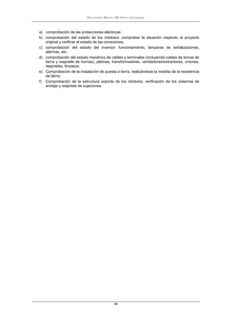 Documento Básico HE Ahorro de energía
68
a) comprobación de las protecciones eléctricas;
b) comprobación del estado de los módulos: comprobar la situación respecto al proyecto
original y verificar el estado de las conexiones;
c) comprobación del estado del inversor: funcionamiento, lámparas de señalizaciones,
alarmas, etc;
d) comprobación del estado mecánico de cables y terminales (incluyendo cables de tomas de
tierra y reapriete de bornas), pletinas, transformadores, ventiladores/extractores, uniones,
reaprietes, limpieza;
e) Comprobación de la instalación de puesta a tierra, realizándose la medida de la resistencia
de tierra;
f) Comprobación de la estructura soporte de los módulos, verificación de los sistemas de
anclaje y reapriete de sujeciones.
 