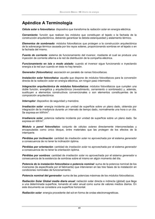 Documento Básico HE Ahorro de energía
69
Apéndice A Terminología
Célula solar o fotovoltaica: dispositivo que transforma la radiación solar en energía eléctrica.
Cerramiento: función que realizan los módulos que constituyen el tejado o la fachada de la
construcción arquitectónica, debiendo garantizar la debida estanqueidad y aislamiento térmico.
Elementos de sombreado: módulos fotovoltaicos que protegen a la construcción arquitectónica
de la sobrecarga térmica causada por los rayos solares, proporcionando sombras en el tejado o en
la fachada del mismo.
Fuente de corriente: sistema de funcionamiento del inversor, mediante el cual se produce una
inyección de corriente alterna a la red de distribución de la compañía eléctrica.
Funcionamiento en isla o modo aislado: cuando el inversor sigue funcionando e inyectando
energía a la red aun cuando en ésta no hay tensión.
Generador (fotovoltaico): asociación en paralelo de ramas fotovoltaicas.
Instalación solar fotovoltaica: aquella que dispone de módulos fotovoltaicos para la conversión
directa de la radiación solar en energía eléctrica, sin ningún paso intermedio.
Integración arquitectónica de módulos fotovoltaicos: módulos fotovoltaicos que cumplen una
doble función, energética y arquitectónica (revestimiento, cerramiento o sombreado) y, además,
sustituyen a elementos constructivos convencionales o son elementos constituyentes de la
composición arquitectónica.
Interruptor: dispositivo de seguridad y maniobra.
Irradiación solar: energía incidente por unidad de superficie sobre un plano dado, obtenida por
integración de la irradiancia durante un intervalo de tiempo dado, normalmente una hora o un día.
Se expresa en kWh/m
2
.
Irradiancia solar: potencia radiante incidente por unidad de superficie sobre un plano dado. Se
expresa en kW/m
2
.
Módulo o panel fotovoltaico: conjunto de células solares directamente interconectadas y
encapsuladas como único bloque, entre materiales que las protegen de los efectos de la
intemperie.
Pérdidas por inclinación: cantidad de irradiación solar no aprovechada por el sistema generador
a consecuencia de no tener la inclinación óptima.
Pérdidas por orientación: cantidad de irradiación solar no aprovechada por el sistema generador
a consecuencia de no tener la orientación óptima.
Pérdidas por sombras: cantidad de irradiación solar no aprovechada por el sistema generador a
consecuencia de la existencia de sombras sobre el mismo en algún momento del día.
Potencia de la instalación fotovoltaica o potencia nominal: suma de la potencia nominal de los
inversores (la especificada por el fabricante) que intervienen en las tres fases de la instalación en
condiciones nominales de funcionamiento.
Potencia nominal del generador: suma de las potencias máximas de los módulos fotovoltaicos.
Radiación Solar Global media diaria anual: radiación solar directa e indirecta (global) que llega
a una determinada superficie, tomando el valor anual como suma de valores medios diarios. En
este documento se considera una superficie horizontal.
Radiación solar: energía procedente del sol en forma de ondas electromagnéticas.
 