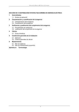 Documento Básico HE Ahorro de Energía
7
SECCIÓN HE 5 CONTRIBUCIÓN FOTOVOLTAICA MÍNIMA DE ENERGÍA ELÉCTRICA
1 Generalidades
1.1 Ámbito de aplicación
2 Caracterización y cuantificación de la exigencia
2.1 Caracterización de la exigencia
2.2 Cuantificación de la exigencia
3 Verificación y justificación del cumplimiento de la exigencia
3.1 Procedimiento de verificación
3.2 Justificación del cumplimiento de la exigencia
4 Cálculo
4.1 Zonas climáticas
5 Condiciones generales de la instalación
5.1 Definición
5.2 Criterios generales de cálculo
6 Mantenimiento
6.1 Plan de vigilancia
6.2 Plan de mantenimiento preventivo
Apéndice A Terminología
 