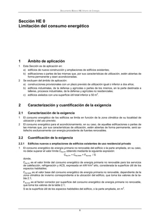 Documento Básico HE Ahorro de Energía
8
Sección HE 0
Limitación del consumo energético
1 Ámbito de aplicación
1 Esta Sección es de aplicación en:
a) edificios de nueva construcción y ampliaciones de edificios existentes;
b) edificaciones o partes de las mismas que, por sus características de utilización, estén abiertas de
forma permanente y sean acondicionadas.
2 Se excluyen del ámbito de aplicación:
a) construcciones provisionales con un plazo previsto de utilización igual o inferior a dos años;
b) edificios industriales, de la defensa y agrícolas o partes de los mismos, en la parte destinada a
talleres, procesos industriales, de la defensa y agrícolas no residenciales;
c) edificios aislados con una superficie útil total inferior a 50 m
2
.
2 Caracterización y cuantificación de la exigencia
2.1 Caracterización de la exigencia
1 El consumo energético de los edificios se limita en función de la zona climática de su localidad de
ubicación y del uso previsto.
2 El consumo energético para el acondicionamiento, en su caso, de aquellas edificaciones o partes de
las mismas que, por sus características de utilización, estén abiertas de forma permanente, será sa-
tisfecho exclusivamente con energía procedente de fuentes renovables.
2.2 Cuantificación de la exigencia
2.2.1 Edificios nuevos o ampliaciones de edificios existentes de uso residencial privado
1 El consumo energético de energía primaria no renovable del edificio o la parte ampliada, en su caso,
no debe superar el valor límite Cep,lim obtenido mediante la siguiente expresión:
Cep,lim = Cep,base + Fep,sup / S
donde,
Cep,lim es el valor límite del consumo energético de energía primaria no renovable para los servicios
de calefacción, refrigeración y ACS, expresada en kW·h/m
2
·año, considerada la superficie útil de los
espacios habitables;
Cep,base es el valor base del consumo energético de energía primaria no renovable, dependiente de la
zona climática de invierno correspondiente a la ubicación del edificio, que toma los valores de la ta-
bla 2.1;
Fep,sup es el factor corrector por superficie del consumo energético de energía primaria no renovable,
que toma los valores de la tabla 2.1;
S es la superficie útil de los espacios habitables del edificio, o la parte ampliada, en m
2
.
 