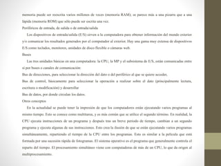 memoria puede ser reescrita varios millones de veces (memoria RAM); se parece más a una pizarra que a una
lápida (memoria ROM) que sólo puede ser escrita una vez.
Periféricos de entrada, de salida o de entrada/salida
Los dispositivos de entrada/salida (E/S) sirven a la computadora para obtener información del mundo exterior
y/o comunicar los resultados generados por el computador al exterior. Hay una gama muy extensa de dispositivos
E/S como teclados, monitores, unidades de disco flexible o cámaras web.
Buses
Las tres unidades básicas en una computadora: la CPU, la MP y el subsistema de E/S, están comunicadas entre
sí por buses o canales de comunicación:
Bus de direcciones, para seleccionar la dirección del dato o del periférico al que se quiere acceder,
Bus de control, básicamente para seleccionar la operación a realizar sobre el dato (principalmente lectura,
escritura o modificación) y desarrollar
Bus de datos, por donde circulan los datos.
Otros conceptos
En la actualidad se puede tener la impresión de que los computadores están ejecutando varios programas al
mismo tiempo. Esto se conoce como multitarea, y es más común que se utilice el segundo término. En realidad, la
CPU ejecuta instrucciones de un programa y después tras un breve periodo de tiempo, cambian a un segundo
programa y ejecuta algunas de sus instrucciones. Esto crea la ilusión de que se están ejecutando varios programas
simultáneamente, repartiendo el tiempo de la CPU entre los programas. Esto es similar a la película que está
formada por una sucesión rápida de fotogramas. El sistema operativo es el programa que generalmente controla el
reparto del tiempo. El procesamiento simultáneo viene con computadoras de más de un CPU, lo que da origen al
multiprocesamiento.
 