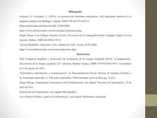 Bibliografía
Guijarro, V.; González, L. (2010). La quimera del autómata matemático. Del calculador medieval a la
máquina analítica de Babbage. Cátedra. ISBN 978-84-376-2653-6.
MarcosInformática.DefiniciónABC.29/08/2008
https://www.definicionabc.com/tecnologia/informatica.php
Singh, Simon. Los Códigos Secretos: El arte y la ciencia de la criptografía desde el antiguo Egipto a la era
Internet. Debate. ISBN 84-8306-278-X.
Victoria Bembibre. Algoritmo. Sitio: Definición ABC. Fecha: 05/01/2009
https://www.definicionabc.com/ciencia/algoritmo.php
Referencias
Real Academia Española y Asociación de Academias de la Lengua Española (2014). «Computación».
Diccionario de la lengua española (23.ª edición). Madrid: Espasa. ISBN 978-84-670-4189-7. Consultado
el 13 de agosto de 2014.
"Informática, información, y comunicación", en 'Documentación Social: Revista de Estudios Sociales y
de Tecnología Aplicada', n° 108, julio-septiembre 1999 (consultar texto en línea pp. 76-82)
Diego Dikygs, Tratamiento (Automático) de la Información, sitio digital 'Nociones de Informática', 12 de
abril de 2011.
Historia de la Computación, sitio digital 'Monografías'.
a b c Patricio Villalva, ¿Qué es la Informática?, sitio digital 'Informática avanzada'.
 