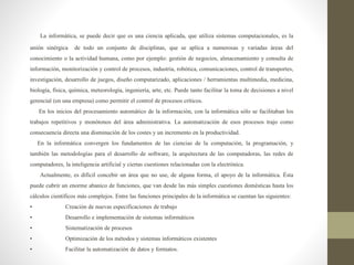 La informática, se puede decir que es una ciencia aplicada, que utiliza sistemas computacionales, es la
unión sinérgica de todo un conjunto de disciplinas, que se aplica a numerosas y variadas áreas del
conocimiento o la actividad humana, como por ejemplo: gestión de negocios, almacenamiento y consulta de
información, monitorización y control de procesos, industria, robótica, comunicaciones, control de transportes,
investigación, desarrollo de juegos, diseño computarizado, aplicaciones / herramientas multimedia, medicina,
biología, física, química, meteorología, ingeniería, arte, etc. Puede tanto facilitar la toma de decisiones a nivel
gerencial (en una empresa) como permitir el control de procesos críticos.
En los inicios del procesamiento automático de la información, con la informática sólo se facilitaban los
trabajos repetitivos y monótonos del área administrativa. La automatización de esos procesos trajo como
consecuencia directa una disminución de los costes y un incremento en la productividad.
En la informática convergen los fundamentos de las ciencias de la computación, la programación, y
también las metodologías para el desarrollo de software, la arquitectura de las computadoras, las redes de
computadores, la inteligencia artificial y ciertas cuestiones relacionadas con la electrónica.
Actualmente, es difícil concebir un área que no use, de alguna forma, el apoyo de la informática. Ésta
puede cubrir un enorme abanico de funciones, que van desde las más simples cuestiones domésticas hasta los
cálculos científicos más complejos. Entre las funciones principales de la informática se cuentan las siguientes:
• Creación de nuevas especificaciones de trabajo
• Desarrollo e implementación de sistemas informáticos
• Sistematización de procesos
• Optimización de los métodos y sistemas informáticos existentes
• Facilitar la automatización de datos y formatos.
 