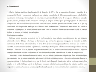 Charles Babbage
Charles Babbage nació en Gran Bretaña, 26 de diciembre de 1791, fue un matemático británico y científico de la
computación. Diseñó y parcialmente implementó una máquina para calcular de diferencias mecánicas para calcular tablas
de números, motivado por los naufragios de embarcaciones, esto debido a las tablas de navegación defectuosas realizadas
por las personas, También diseñó, pero nunca construyó, la máquina analítica para ejecutar programas de tabulación o
computación; por estos inventos se le considera como una de las primeras personas en concebir la idea de lo que hoy
llamaríamos una computadora, por lo que se le considera como «El Padre de la Computación». En el Museo de Ciencias de
Londres se exhiben partes de sus mecanismos inconclusos. Parte de su cerebro conservado en formol se exhibe en el Royal
College of Surgeons of England, sito en Londres.
Diseño de computadoras
Babbage intentó encontrar un método por el cual se pudieran hacer cálculos automáticamente por una máquina,
eliminando errores debidos a la fatiga o aburrimiento que sufrían las personas encargadas de compilar las tablas
matemáticas de la época. Esta idea la tuvo en 1812. Tres diversos factores parecían haberlo motivado: una aversión al
desorden, su conocimiento de tablas logarítmicas, y los trabajos de máquinas calculadoras realizadas por Blaise Pascal y
Gottfried Leibniz. En 1822, en una carta dirigida a sir Humphry Davy en la aplicación de maquinaria al cálculo e impresión
de tablas matemáticas, discutió los principios de una máquina calculadora. Además diseñó un plano de computadoras.
Entre 1833 y 1842, Babbage lo intentó de nuevo; esta vez, intentó construir una máquina que fuese programable para
hacer cualquier tipo de cálculo, no sólo los referentes al cálculo de tablas logarítmicas o funciones polinómicas. Ésta fue la
máquina analítica. El diseño se basaba en el telar de Joseph Marie Jacquard, el cual usaba tarjetas perforadas para realizar
diseños en el tejido. Babbage adaptó su diseño para conseguir calcular funciones analíticas. La máquina analítica tenía
dispositivos de entrada basados en las tarjetas perforadas de Jacquard, un procesador aritmético, que calculaba números,
 