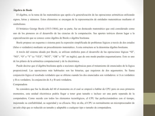Álgebra de Boole
El álgebra, es la rama de las matemáticas que apela a la generalización de las operaciones aritméticas utilizando
signos, letras y números. Estos elementos se encargan de la representación de entidades matemáticas mediante el
simbolismo.
El británico George Boole (1815-1864), por su parte, fue un destacado matemático que está considerado como
uno de los pioneros en el desarrollo de las ciencias de la computación. Sus aportes teóricos dieron lugar a la
especialización que se conoce como álgebra de Boole o álgebra booleana.
Boole propuso un esquema o sistema para la expresión simplificada de problemas lógicos a través de dos estados
(falso o verdadero) mediante un procedimiento matemático. A esta estructura se la denomina álgebra booleana.
A través del sistema ideado por Boole, se utilizan símbolos para el desarrollo de las operaciones lógicas “SI”,
“NO”, “O” e “Y” (o “YES”, “NOT”, “OR” e “IF” en inglés), que de este modo pueden esquematizarse. Este es uno
de los pilares de la aritmética computacional y de la electrónica.
Puede decirse que el álgebra booleana apela a nociones algebraicas para el tratamiento de enunciados de la lógica
proposicional. Las operaciones más habituales son las binarias, que requieren de dos argumentos. Se llama
conjunción lógica al resultado verdadero que se obtiene cuando los dos enunciados son verdaderos: si A es verdadero
y B es verdadero, la conjunción de A y B será verdadera.
Computadora
Se considera que fue la década del 60 el momento en el cual se empezó a hablar de CPU pero en esos primeros
momentos, esta unidad electrónica podría llegar a tener gran tamaño e incluso ser una parte separada de la
computadora. Como sucede con todos los elementos tecnológicos, el CPU fue perfeccionándose con el tiempo,
mejorando su confiabilidad, su seguridad y su eficacia. Hoy en día, el CPU es normalmente un microprocesador de
un solo chip que es reducido en tamaño y adaptable a cualquier tipo o tamaño de computadora.
 
