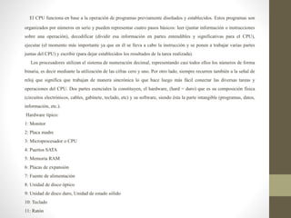 El CPU funciona en base a la operación de programas previamente diseñados y establecidos. Estos programas son
organizados por números en serie y pueden representar cuatro pasos básicos: leer (juntar información o instrucciones
sobre una operación), decodificar (dividir esa información en partes entendibles y significativas para el CPU),
ejecutar (el momento más importante ya que en él se lleva a cabo la instrucción y se ponen a trabajar varias partes
juntas del CPU) y escribir (para dejar establecidos los resultados de la tarea realizada).
Los procesadores utilizan el sistema de numeración decimal, representando casi todos ellos los números de forma
binaria, es decir mediante la utilización de las cifras cero y uno. Por otro lado, siempre recurren también a la señal de
reloj que significa que trabajan de manera sincrónica lo que hace luego más fácil conectar las diversas tareas y
operaciones del CPU. Dos partes esenciales la constituyen, el hardware, (hard = duro) que es su composición física
(circuitos electrónicos, cables, gabinete, teclado, etc) y su software, siendo ésta la parte intangible (programas, datos,
información, etc.).
Hardware típico:
1: Monitor
2: Placa madre
3: Microprocesador o CPU
4: Puertos SATA
5: Memoria RAM
6: Placas de expansión
7: Fuente de alimentación
8: Unidad de disco óptico
9: Unidad de disco duro, Unidad de estado sólido
10: Teclado
11: Ratón
 