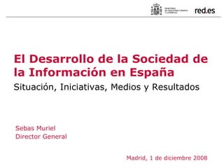 Sebas Muriel Director General  Madrid, 1 de diciembre 2008 El Desarrollo de la Sociedad de la Información en España   Situación, Iniciativas, Medios y Resultados 