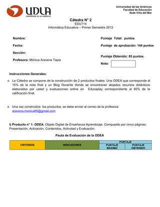 Universidad de las Américas
                                                                                 Facultad de Educación
                                                                                      Sede Viña del Mar

                                            Cátedra N° 2
                                               EDU714
                            Informática Educativa – Primer Semestre 2012


   Nombre:                                                        Puntaje Total: puntos

   Fecha:                                                         Puntaje de aprobación: 144 puntos

   Sección:
                                                                  Puntaje Obtenido: 85 puntos.
   Profesora: Mónica Aravena Tapia
                                                                  Nota:


 Instrucciones Generales:

A. La Cátedra se compone de la construcción de 2 productos finales: Una ODEA que corresponde al
   15% de la nota final y un Blog Docente donde se encontraran alojados recursos didácticos
   elaborados por usted y evaluaciones online en Educaplay correspondiente al 85% de la
   calificación final.



B. Una vez construidos los productos, se debe enviar al correo de la profesora:
   aravena.monica85@gmail.com



 I) Producto n° 1: ODEA, Objeto Digital de Enseñanza Aprendizaje. Compuesto por cinco páginas:
 Presentación, Activación, Contenidos, Actividad y Evaluación.

                                  Pauta de Evaluación de la ODEA

                                                                                  PUNTAJE
         CRITERIOS                     INDICADORES                   PUNTAJE            PUNTAJE
                                                                     MÁXIMO             OBTENIDO
 