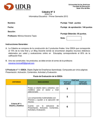 Universidad de las Américas
                                                                                    Facultad de Educación
                                                                                         Sede Viña del Mar

                                           Cátedra N° 2
                                              EDU714
                           Informática Educativa – Primer Semestre 2012


  Nombre:                                                          Puntaje Total: puntos

  Fecha:                                                           Puntaje de aprobación: 144 puntos

  Sección:
                                                                   Puntaje Obtenido: 85 puntos.
  Profesora: Mónica Aravena Tapia
                                                                   Nota:


Instrucciones Generales:

A. La Cátedra se compone de la construcción de 2 productos finales: Una ODEA que corresponde
   al 15% de la nota final y un Blog Docente donde se encontraran alojados recursos didácticos
   elaborados por usted y evaluaciones online en Educaplay correspondiente al 85% de la
   calificación final.

B. Una vez construidos los productos, se debe enviar al correo de la profesora:
   aravena.monica85@gmail.com


I) Producto n° 1: ODEA, Objeto Digital de Enseñanza Aprendizaje. Compuesto por cinco páginas:
Presentación, Activación, Contenidos, Actividad y Evaluación.

                                Pauta de Evaluación de la ODEA

                                                                                  PUNTAJE
       CRITERIOS                      INDICADORES                     PUNTAJE              PUNTAJE
                                                                      MÁXIMO               OBTENIDO

                          Posee un diseño claro y atractivo, con
                          metáfora para el sector y nivel
                                                                           5
                          seleccionado.


                          Los componentes multimediales son
                                                                           5
                          Precisos y ayudan a la ejecución del
                          recurso.
      Criterio Nº 1:
    Diseño y Estética     Cuenta     con    la    estructura de
                          Presentación, Activación, Contenidos,
                                                                           6
                          Actividad y Evaluación.
 