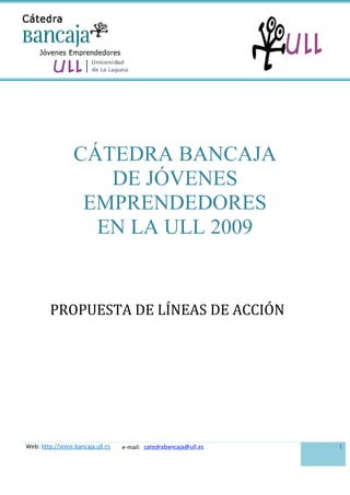 CÁTEDRA BANCAJA
                   DE JÓVENES
                 EMPRENDEDORES
                  EN LA ULL 2009


        PROPUESTA DE LÍNEAS DE ACCIÓN




Web: http://www.bancaja.ull.es   e-mail: catedrabancaja@ull.es   1
 