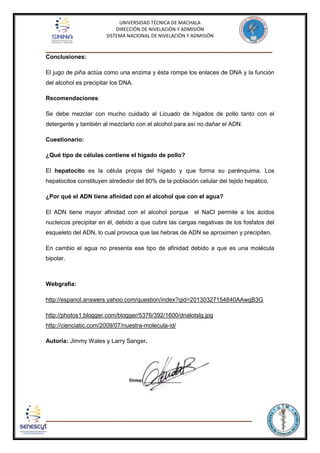 UNIVERSIDAD TÉCNICA DE MACHALA
DIRECCIÓN DE NIVELACIÓN Y ADMISIÓN
SISTEMA NACIONAL DE NIVELACIÓN Y ADMISIÓN

_____________________________________________________________________________
Conclusiones:
El jugo de piña actúa como una enzima y ésta rompe los enlaces de DNA y la función
del alcohol es precipitar los DNA.
Recomendaciones:
Se debe mezclar con mucho cuidado al Licuado de hígados de pollo tanto con el
detergente y también al mezclarlo con el alcohol para así no dañar el ADN.
Cuestionario:
¿Qué tipo de células contiene el hígado de pollo?
El hepatocito es la célula propia del hígado y que forma su parénquima. Los
hepatocitos constituyen alrededor del 80% de la población celular del tejido hepático.
¿Por qué el ADN tiene afinidad con el alcohol que con el agua?
El ADN tiene mayor afinidad con el alcohol porque el NaCl permite a los ácidos
nucleicos precipitar en él, debido a que cubre las cargas negativas de los fosfatos del
esqueleto del ADN, lo cual provoca que las hebras de ADN se aproximen y precipiten.
En cambio el agua no presenta ese tipo de afinidad debido a que es una molécula
bipolar.

Webgrafía:
http://espanol.answers.yahoo.com/question/index?qid=20130327154840AAwgB3G
http://photos1.blogger.com/blogger/5376/392/1600/dnalotslg.jpg
http://cienciatic.com/2009/07/nuestra-molecula-id/
Autoría: Jimmy Wales y Larry Sanger.

______________________________________________________________________

 