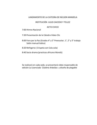 LANZAMIENTO DE LA CATEDRA DE NELSON MANDELA
INSTITUCIÓN JULIO CAICEDO Y TELLEZ
ACTO CIVICO
7:00 Himno Nacional
7:30 Presentación de la Cátedra Video Clic
8:00 Foro por la Paz (Grados 4° y 5° Preescolar, 1°, 2° y 3° trabajo
Salón manual lúdico)
8:20 Refrigerio ( Crispeta con Cola cola)
8:40 Socio drama (practicas africana Wandú)
Se realizará en cada sede, se presentará video responsable de
edición La Licenciada Claidine Arbeláez y diseño de plegable
 