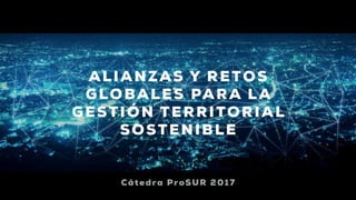 ALIANZAS Y RETOS
GLOBALES PARA LA
GESTIÓN TERRITORIAL
SOSTENIBLE
Cátedra ProSUR 2017
 