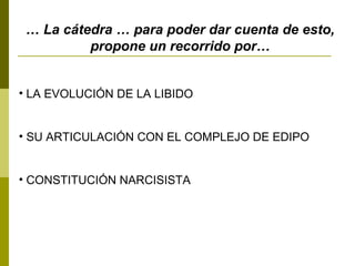 … La cátedra … para poder dar cuenta de esto,
propone un recorrido por…
• LA EVOLUCIÓN DE LA LIBIDO
• SU ARTICULACIÓN CON EL COMPLEJO DE EDIPO
• CONSTITUCIÓN NARCISISTA
 
