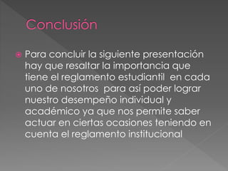  Para concluir la siguiente presentación 
hay que resaltar la importancia que 
tiene el reglamento estudiantil en cada 
uno de nosotros para así poder lograr 
nuestro desempeño individual y 
académico ya que nos permite saber 
actuar en ciertas ocasiones teniendo en 
cuenta el reglamento institucional 
