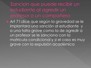  Art 71:dice que según la gravedad se le 
implantara una sanción al estudiante y 
a una falta grave como la de agredir a 
un profesor se le sanciona con la 
matricula condicional y si el caso es muy 
grave con la expulsión académica 
 