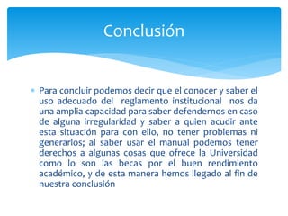 Conclusión 
 Para concluir podemos decir que el conocer y saber el 
uso adecuado del reglamento institucional nos da 
una amplia capacidad para saber defendernos en caso 
de alguna irregularidad y saber a quien acudir ante 
esta situación para con ello, no tener problemas ni 
generarlos; al saber usar el manual podemos tener 
derechos a algunas cosas que ofrece la Universidad 
como lo son las becas por el buen rendimiento 
académico, y de esta manera hemos llegado al fin de 
nuestra conclusión 
