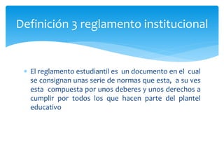 Definición 3 reglamento institucional 
 El reglamento estudiantil es un documento en el cual 
se consignan unas serie de normas que esta, a su ves 
esta compuesta por unos deberes y unos derechos a 
cumplir por todos los que hacen parte del plantel 
educativo 
 