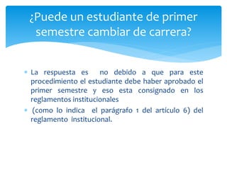 ¿Puede un estudiante de primer 
semestre cambiar de carrera? 
 La respuesta es no debido a que para este 
procedimiento el estudiante debe haber aprobado el 
primer semestre y eso esta consignado en los 
reglamentos institucionales 
 (como lo indica el parágrafo 1 del artículo 6) del 
reglamento institucional. 
 