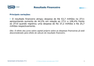 Resultado Financeiro


   Principais variações:

     O resultado financeiro atingiu despesa de R$ 53,7 milhões no 2T11
   apresentando aumento de 44,2% em relação ao 1T11 e 108,4% frente
   ao 2T10 quando registrou uma despesa de R$ 37,2 milhões e R$ 25,7
   milhões respectivamente.

   Obs: O efeito dos juros sobre capital próprio sobre as despesas financeiras já está
   desconsiderado para efeito do cálculo do resultado financeiro.




Apresentação de Resultados 2T11     © Todos os direitos reservados para CTEEP        11
 