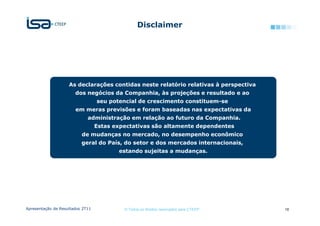Disclaimer




                    As declarações contidas neste relatório relativas à perspectiva
                       dos negócios da Companhia, às projeções e resultado e ao
                                  seu potencial de crescimento constituem-se
                       em meras previsões e foram baseadas nas expectativas da
                             administração em relação ao futuro da Companhia.
                                  Estas expectativas são altamente dependentes
                          de mudanças no mercado, no desempenho econômico
                          geral do País, do setor e dos mercados internacionais,
                                         estando sujeitas a mudanças.




Apresentação de Resultados 2T11            © Todos os direitos reservados para CTEEP   18
 