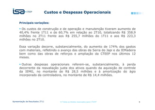 Custos e Despesas Operacionais

      Principais variações:

       Os custos de construção e de operação e manutenção tiveram aumento de
      40,4% frente 1T11 e de 60,7% em relação ao 2T10, totalizando R$ 358,9
      milhões no 2T11 frente aos R$ 255,7 milhões do 1T11 e aos R$ 223,3
      milhões no 2T10.

      Essa variação decorre, substancialmente, do aumento de 174% dos gastos
      com materiais, refletindo o avanço das obras da Serra do Japi e da IEMadeira
      bem como das obras de reforços e ampliação da CTEEP nos últimos 12
      meses.

        Outras despesas operacionais referem-se, substancialmente, à perda
      decorrente da reavaliação justa dos ativos quando da aquisição de controle
      da IEMG, no montante de R$ 28,5 milhões e à amortização do ágio
      incorporado da controladora, no montante de R$ 14,4 milhões.




Apresentação de Resultados 2T11          © Todos os direitos reservados para CTEEP   9
 