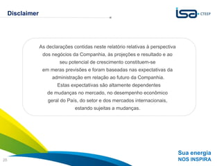 Disclaimer




                  As declarações contidas neste relatório relativas à perspectiva
                   dos negócios da Companhia, às projeções e resultado e ao
                           seu potencial de crescimento constituem-se
                   em meras previsões e foram baseadas nas expectativas da
                       administração em relação ao futuro da Companhia.
                          Estas expectativas são altamente dependentes
                     de mudanças no mercado, no desempenho econômico
                     geral do País, do setor e dos mercados internacionais,
                                  estando sujeitas a mudanças.




                                                                                    Sua energia
25                                                                                  NOS INSPIRA
 