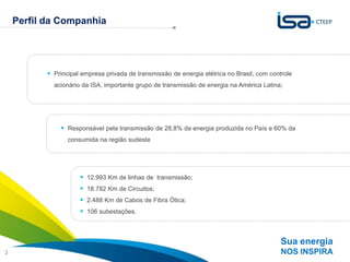Perfil da Companhia


                        A estratégia da CTEEP é baseada no crescimento sustentável
                                              com foco na contínua criação de valor
            Principal empresa privada de transmissão de energia elétrica no Brasil, com controle
             acionário da ISA, importante grupo de transmissão de energia na América Latina;




                Responsável pela transmissão de 28,8% da energia produzida no País e 60% da
                  consumida na região sudeste




                       12.993 Km de linhas de transmissão;
                       18.782 Km de Circuitos;
                       2.488 Km de Cabos de Fibra Ótica;
                       106 subestações.



                                                                                             Sua energia
3                                                                                            NOS INSPIRA
 