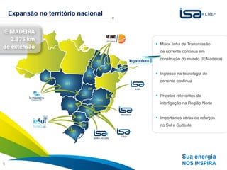 Expansão no território nacional

IE MADEIRA
   2.375 km
                                       Maior linha de Transmissão
de extensão
                                        de corrente contínua em
                                        construção do mundo (IEMadeira)


                                       Ingresso na tecnologia de
                                        corrente contínua


                                       Projetos relevantes de
                                        interligação na Região Norte


                                       Importantes obras de reforços
                                        no Sul e Sudeste




                                                   Sua energia
5                                                  NOS INSPIRA
 