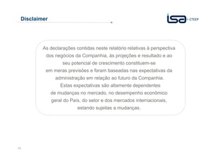 16
Disclaimer
As declarações contidas neste relatório relativas à perspectiva
dos negócios da Companhia, às projeções e resultado e ao
seu potencial de crescimento constituem-se
em meras previsões e foram baseadas nas expectativas da
administração em relação ao futuro da Companhia.
Estas expectativas são altamente dependentes
de mudanças no mercado, no desempenho econômico
geral do País, do setor e dos mercados internacionais,
estando sujeitas a mudanças.
 