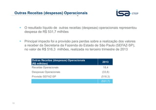 Outras Receitas (despesas) Operacionais

O resultado líquido de outras receitas (despesas) operacionais representou
despesa de R$ 531,7 milhões
Principal impacto foi a provisão para perdas sobre a realização dos valores
a receber da Secretaria da Fazenda do Estado de São Paulo (SEFAZ-SP),
no valor de R$ 516,3 milhões, realizada no terceiro trimestre de 2013
Outras Receitas (despesas) Operacionais
(R$ milhões)
Receitas Operacionais
Despesas Operacionais
Provisão SEFAZ-SP

2013
18,4
(33,8)
(516,3)
(531,7)

10

 