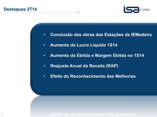 3 
Destaques 2T14 
 Conclusão das obras das Estações da IEMadeira 
 Aumento do Lucro Líquido 1S14 
 Aumento do Ebitda e Margem Ebitda no 1S14 
 Reajuste Anual da Receita (RAP) 
 Efeito do Reconhecimento das Melhorias 
 