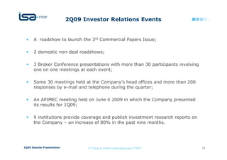 2Q09 Investor Relations Events


      A roadshow to launch the 3rd Commercial Papers Issue;

      2 domestic non-deal roadshows;

      3 Broker Conference presentations with more than 30 participants involving
      one on one meetings at each event;

      Some 30 meetings held at the Company’s head offices and more than 200
      responses by e-mail and telephone during the quarter;

      An APIMEC meeting held on June 4 2009 in which the Company presented
      its results for 1Q09;

      9 institutions provide coverage and publish investment research reports on
      the Company – an increase of 80% in the past nine months.




2Q09 Results Presentation          © Todos os direitos reservados para CTEEP       17
 