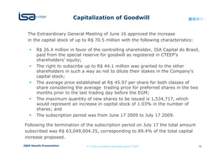 Capitalization of Goodwill

   The Extraordinary General Meeting of June 16 approved the increase
   in the capital stock of up to R$ 70.5 million with the following characteristics:

         R$ 26.4 million in favor of the controlling shareholder, ISA Capital do Brasil,
         paid from the special reserve for goodwill as registered in CTEEP’s
         shareholders’ equity;
         The right to subscribe up to R$ 44.1 million was granted to the other
         shareholders in such a way as not to dilute their stakes in the Company’s
         capital stock;
         The average price established at R$ 45.97 per share for both classes of
         share considering the average trading price for preferred shares in the two
         months prior to the last trading day before the EGM;
         The maximum quantity of new shares to be issued is 1,534,717, which
         would represent an increase in capital stock of 1.03% in the number of
         shares; and
         The subscription period was from June 17 2009 to July 17 2009.

 Following the termination of the subscription period on July 17 the total amount
 subscribed was R$ 63,049,004.25, corresponding to 89.4% of the total capital
 increase proposed.
2Q09 Results Presentation        © Todos os direitos reservados para CTEEP             19
 