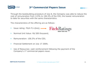 3rd Commercial Papers Issue

 Through the bookbuilding procedure of July 8, the Company was able to reduce the
 cost of remuneration from 115% to 106.5% of the CDI, the lowest remuneration
 to date for securities with the same characteristics.

 The characteristics of the offering are as follows:

      Issue rating: Fitch F1+(bra);

      Nominal Unit Value: R$ 500 thousand;

      Remuneration: 106.5% of the CDI;

      Financial Settlement on July 17 2009;

      Use of Resources: cash reinforcement following the payment of the
      Company’s 1st commercial papers issue.




2Q09 Results Presentation        © Todos os direitos reservados para CTEEP    20
 