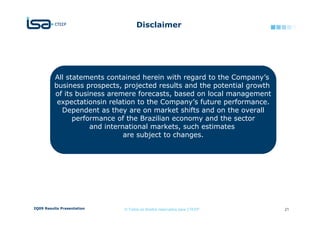 Disclaimer




          All statements contained herein with regard to the Company’s
          business prospects, projected results and the potential growth
          of its business aremere forecasts, based on local management
           expectationsin relation to the Company’s future performance.
            Dependent as they are on market shifts and on the overall
                performance of the Brazilian economy and the sector
                     and international markets, such estimates
                               are subject to changes.




2Q09 Results Presentation     © Todos os direitos reservados para CTEEP    21
 