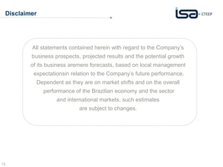 Disclaimer 
15 
All statements contained herein with regard to the Company’s 
business prospects, projected results and the potential growth 
of its business aremere forecasts, based on local management 
expectationsin relation to the Company’s future performance. 
Dependent as they are on market shifts and on the overall 
performance of the Brazilian economy and the sector 
and international markets, such estimates 
are subject to changes. 
 