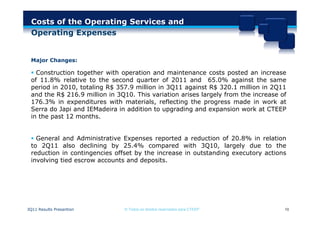 Costs of the Operating Services and
  Operating Expenses


 Major Changes:

  Construction together with operation and maintenance costs posted an increase
 of 11.8% relative to the second quarter of 2011 and 65.0% against the same
 period in 2010, totaling R$ 357.9 million in 3Q11 against R$ 320.1 million in 2Q11
 and the R$ 216.9 million in 3Q10. This variation arises largely from the increase of
 176.3% in expenditures with materials, reflecting the progress made in work at
 Serra do Japi and IEMadeira in addition to upgrading and expansion work at CTEEP
 in the past 12 months.


  General and Administrative Expenses reported a reduction of 20.8% in relation
 to 2Q11 also declining by 25.4% compared with 3Q10, largely due to the
 reduction in contingencies offset by the increase in outstanding executory actions
 involving tied escrow accounts and deposits.




3Q11 Results Presantion        © Todos os direitos reservados para CTEEP            10
 
