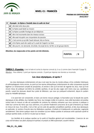 NIVEL C1 FRANCÉS
PRUEBAS DE CERTIFICACIÓN
2016/2017
FRA_C1_ CL_JUN1 Página 3
C1
0 Exemple : la Hyène s’installe dans la salle du fond
a) elle était entre deux jobs
b) la Hyène avait bâclé sa mission
c) la Hyène surveille l’horloge de son téléphone
d) elle s’est reconvertie dans les réseaux sociaux
e) elle avait récupéré une cinquantaine de pseudos
f) c’est comme ça qu’elle l’avait retrouvé, très en forme
g) et la Hyène avait vite capté qu’il y avait de l’argent à se faire
h) elle pourrit, à la demande, tel artiste, tel projet de loi, tel film ou tel groupe électro
Attention, les majuscules et les points ont été éliminés.
TAREA 2 - 8 puntos : Lisez le texte et cochez la réponse correcte (a, b ou c) comme dans l’exemple 0 (page 5).
Attention : Vous obtenez 1 point par réponse correcte ; 0 point par réponse non donnée ou incorrecte.
Les Jeux olympiques, et après ?
Republier Les Jeux olympiques contemporains ont peu à voir avec les Jeux du monde antique, et les contextes historiques
et anthropologiques moins encore, au point qu’une reprise philosophique contemporaine de cette comparaison pourrait
légitimer un renversement complet de perspective, et amener à dire qu’il est bien de regarder les Jeux, mais qu’il est
encore mieux de pratiquer soi-même les activités sportives, et que les plus sages sont moins ceux qui, spectateurs
passifs, suivent les épreuves devant leur poste de télévision, que ceux qui pratiquent activement, depuis le quidam
jusqu’au médaillé olympique.
L’on peut bien sûr comprendre, et dans une bonne mesure partager, la fascination pour la beauté des sports
olympiques et des athlètes, leur habileté, leur force, leur énergie à lutter et à vaincre, mais cette fascination est positive
surtout dans la mesure où elle est susceptible de conduire les individus ordinaires que nous sommes à pratiquer à
notre tour comme les héros que nous admirons, et à prendre finalement conscience de la part d’héroïsme qui réside
en chacun de nous. Il se vérifie, c’est un fait, qu’à la suite des grandes compétitions sportives, et des Jeux olympiques
en particulier, le nombre d’inscrits dans les fédérations sportives, d’enfants et d’adolescents en particulier, augmente
sensiblement. Cela donne quelque raison de considérer qu’une relation positive et vertueuse entre spectacle sportif et
pratique sportive existe, ce dont on ne peut que se réjouir.
Les bienfaits de la pratique sportive sur la santé et l’équilibre général sont incontestables. L’exercice de son
corps est formateur aux plans physique et spirituel, et produit un effet euphorisant, souvent intense.
PUNTOS: / 8
 