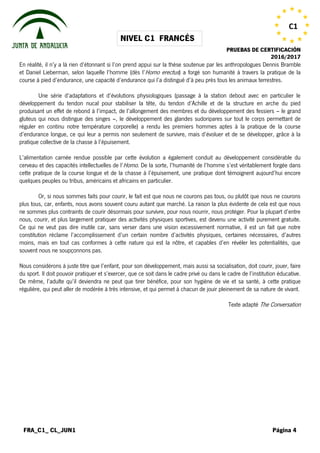 NIVEL C1 FRANCÉS
PRUEBAS DE CERTIFICACIÓN
2016/2017
FRA_C1_ CL_JUN1 Página 4
C1
En réalité, il n’y a là rien d’étonnant si l’on prend appui sur la thèse soutenue par les anthropologues Dennis Bramble
et Daniel Lieberman, selon laquelle l’homme (dès l’Homo erectus) a forgé son humanité à travers la pratique de la
course à pied d’endurance, une capacité d’endurance qui l’a distingué d’à peu près tous les animaux terrestres.
Une série d’adaptations et d’évolutions physiologiques (passage à la station debout avec en particulier le
développement du tendon nucal pour stabiliser la tête, du tendon d’Achille et de la structure en arche du pied
produisant un effet de rebond à l’impact, de l’allongement des membres et du développement des fessiers – le grand
gluteus qui nous distingue des singes –, le développement des glandes sudoripares sur tout le corps permettant de
réguler en continu notre température corporelle) a rendu les premiers hommes aptes à la pratique de la course
d’endurance longue, ce qui leur a permis non seulement de survivre, mais d’évoluer et de se développer, grâce à la
pratique collective de la chasse à l’épuisement.
L’alimentation carnée rendue possible par cette évolution a également conduit au développement considérable du
cerveau et des capacités intellectuelles de l’Homo. De la sorte, l’humanité de l’homme s’est véritablement forgée dans
cette pratique de la course longue et de la chasse à l’épuisement, une pratique dont témoignent aujourd’hui encore
quelques peuples ou tribus, américains et africains en particulier.
Or, si nous sommes faits pour courir, le fait est que nous ne courons pas tous, ou plutôt que nous ne courons
plus tous, car, enfants, nous avons souvent couru autant que marché. La raison la plus évidente de cela est que nous
ne sommes plus contraints de courir désormais pour survivre, pour nous nourrir, nous protéger. Pour la plupart d’entre
nous, courir, et plus largement pratiquer des activités physiques sportives, est devenu une activité purement gratuite.
Ce qui ne veut pas dire inutile car, sans verser dans une vision excessivement normative, il est un fait que notre
constitution réclame l’accomplissement d’un certain nombre d’activités physiques, certaines nécessaires, d’autres
moins, mais en tout cas conformes à cette nature qui est la nôtre, et capables d’en révéler les potentialités, que
souvent nous ne soupçonnons pas.
Nous considérons à juste titre que l’enfant, pour son développement, mais aussi sa socialisation, doit courir, jouer, faire
du sport. Il doit pouvoir pratiquer et s’exercer, que ce soit dans le cadre privé ou dans le cadre de l’institution éducative.
De même, l’adulte qu’il deviendra ne peut que tirer bénéfice, pour son hygiène de vie et sa santé, à cette pratique
régulière, qui peut aller de modérée à très intensive, et qui permet à chacun de jouir pleinement de sa nature de vivant.
Texte adapté The Conversation
 