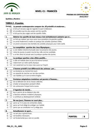 NIVEL C1 FRANCÉS
PRUEBAS DE CERTIFICACIÓN
2016/2017
FRA_C1_ CL_JUN1 Página 5
C1
Apellidos y Nombre: …………………………………………………………………………………………………………………………………………
TAREA 2 - 8 puntos
Exemple La pensée contemporaine compare les JO primitifs et modernes…
a) et dit qu'il est plus sage de regarder le sport à télévision.
b) et considère que les plus avisés sont les sportifs.
c) et dit que les plus sages sont les sportifs d’élite.
 1. Admirer les sportifs de haut niveau n'est véritablement salutaire que si…
a) on finit par réaliser que nous aussi nous possédons de grandes qualités.
b) on arrive finalement à mettre en pratique des activités sportives d'élite.
c) on prend conscience des bienfaits des activités physiques pour notre santé.
 2. La compétition sportive des Jeux Olympiques...
a) a une relation directe et prouvée avec la jouissance des jeunes.
b) mène les jeunes à vouloir inscrire leur ville comme candidate.
c) a un lien direct et prouvé avec la pratique sportive des jeunes.
3. La pratique sportive a des effets positifs…
a) si elle est réalisée dans la joie et la bonne humeur.
b) notamment sur notre santé physique.
c) non seulement sur le corps mais aussi sur l’esprit.
 4. L'homme primitif s'est différencié des animaux par...
a) sa résistance au moment de courir.
b) sa capacité de marcher sur ses deux jambes.
c) ses habilités qu’il s’est lui-même forgées.
 5. Certaines adaptations évolutives ont permis à l'homme...
a) de se défendre lors de la chasse collective.
b) d’éviter la transpiration pendant l’effort.
c) de contrecarrer l'impact de la course.
 6. L’ingestion de viande…
a) leur a permis de se déplacer plus vite.
b) a favorisé certaines mutations physiques.
c) a contribué au développement cérébral.
 7. De nos jours, l'homme ne court plus...
a) parce qu’’il n'a plus de contraintes vitales.
b) parce qu’il est obligé de protéger son habitat.
c) parce que sa constitution ne l’y oblige plus.
 8. Actuellement, le sport...
a) ne sert plus à grand-chose.
b) est toutefois nécessaire.
c) est fondamental pour vivre en société.
PUNTOS: / 8
 