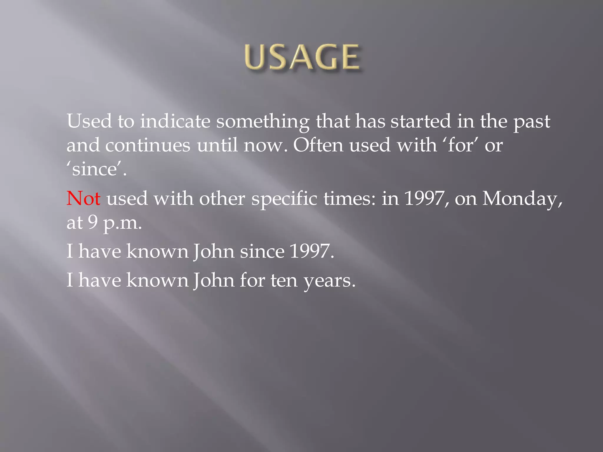 Used to indicate something that has started in the past
and continues until now. Often used with ‘for’ or
‘since’.
Not used with other specific times: in 1997, on Monday,
at 9 p.m.
I have known John since 1997.
I have known John for ten years.
 