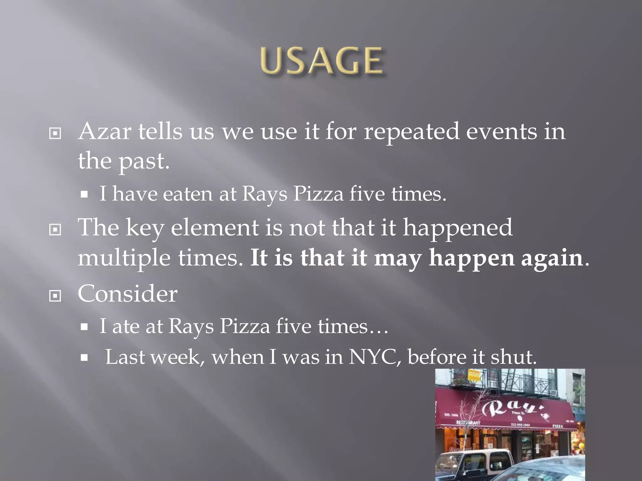  Azar tells us we use it for repeated events in
the past.
 I have eaten at Rays Pizza five times.
 The key element is not that it happened
multiple times. It is that it may happen again.
 Consider
 I ate at Rays Pizza five times…
 Last week, when I was in NYC, before it shut.
 