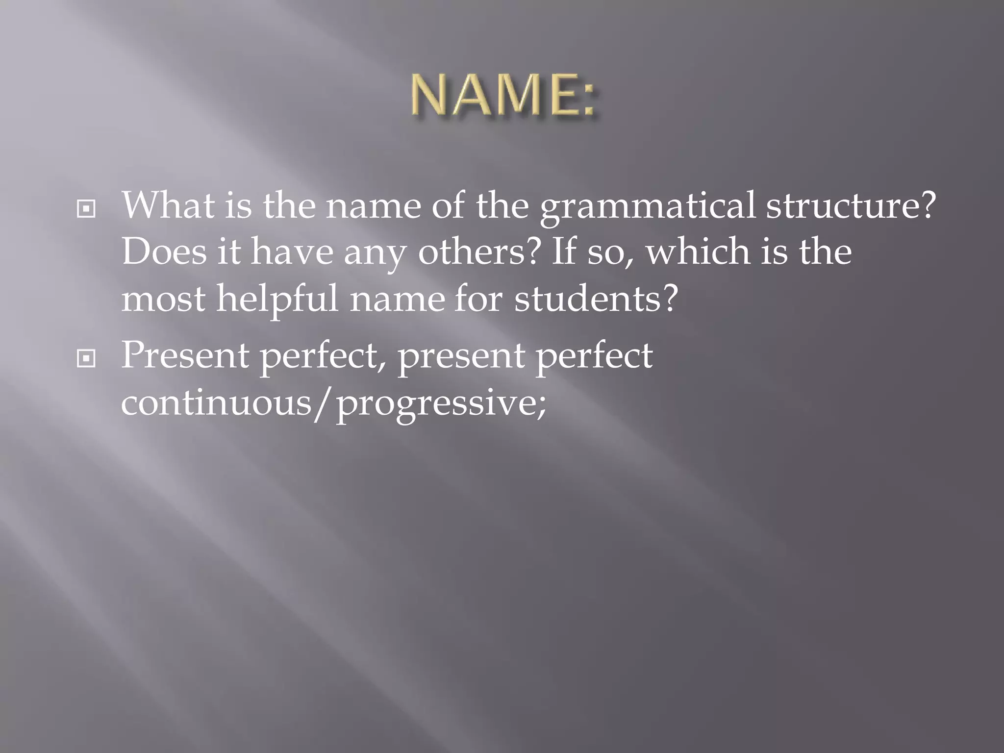  What is the name of the grammatical structure?
Does it have any others? If so, which is the
most helpful name for students?
 Present perfect, present perfect
continuous/progressive;
 