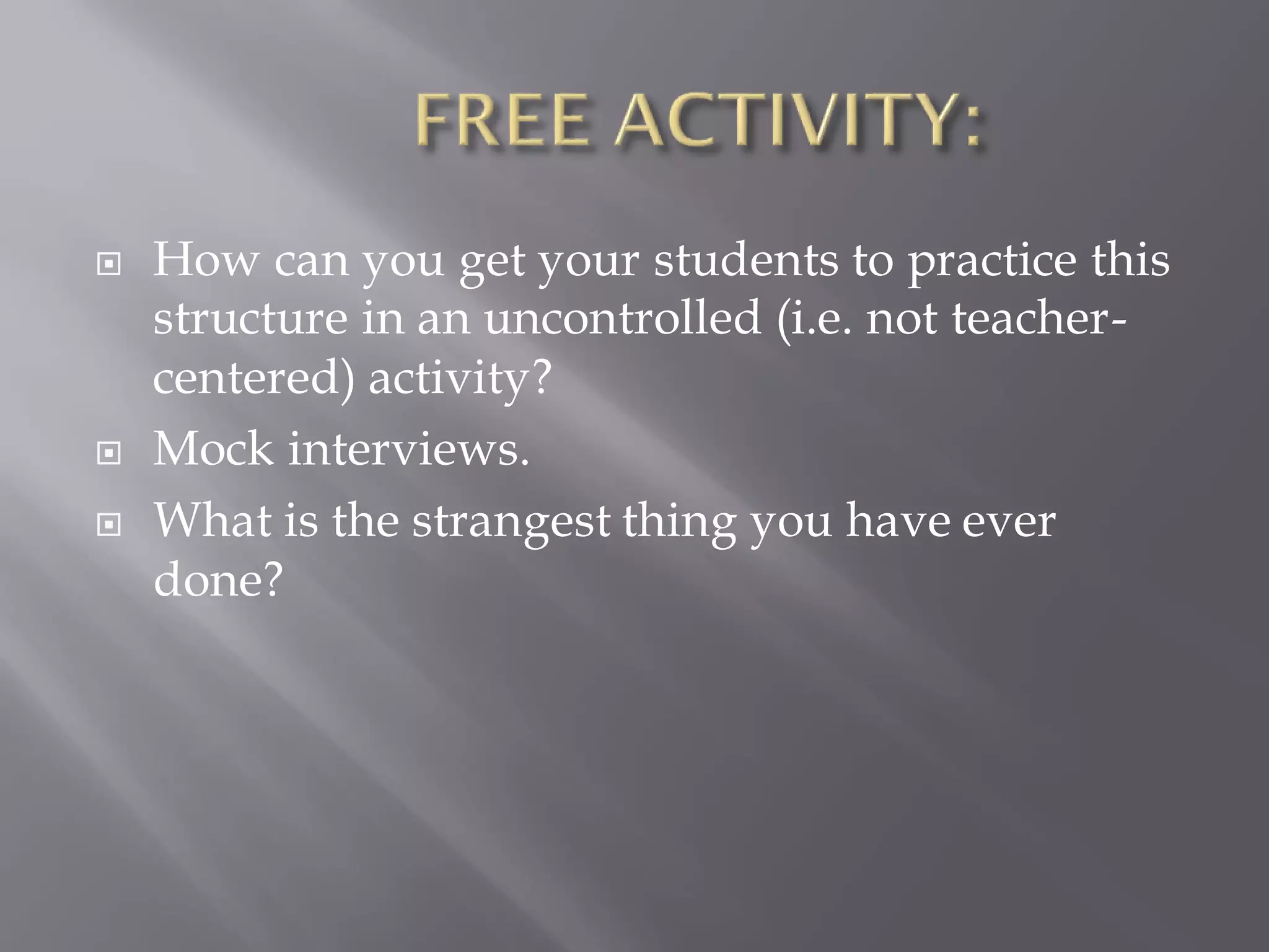  How can you get your students to practice this
structure in an uncontrolled (i.e. not teacher-
centered) activity?
 Mock interviews.
 What is the strangest thing you have ever
done?
 